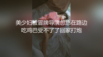 美少妇被冒牌导演忽悠在路边吃鸡巴受不了了回家打炮