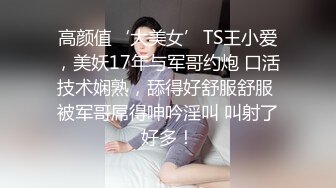 高颜值‘大美女’TS王小爱，美妖17年与军哥约炮 口活技术娴熟，舔得好舒服舒服 被军哥屌得呻吟淫叫 叫射了好多！