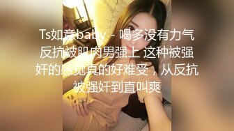 Ts如意baby - 喝多没有力气反抗被肌肉男强上 这种被强奸的感觉真的好难受，从反抗被强奸到直叫爽