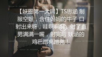 【妖圈第一大屌】TS思涵 制服空姐，含住妈妈的牛子 口射出来呀，哇啊啊啊，射了直男满满一嘴，射完后 妖涵的鸡巴蹭亮蹭亮！