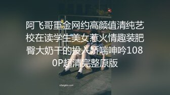 阿飞哥重金网约高颜值清纯艺校在读学生美女惹火情趣装肥臀大奶干的投入娇喘呻吟1080P超清完整原版