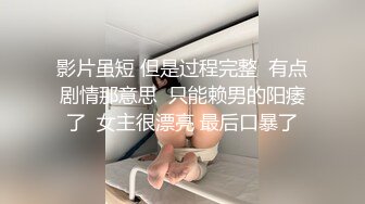 影片虽短 但是过程完整  有点剧情那意思  只能赖男的阳痿了  女主很漂亮 最后口暴了