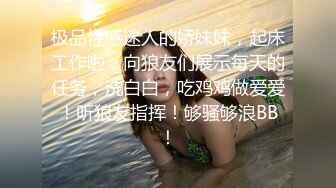 极品性感迷人的娇妹妹，起床工作啦，向狼友们展示每天的任务，洗白白，吃鸡鸡做爱爱！听狼友指挥！够骚够浪BB！