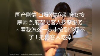 国产剧情 口爆X情色到府女按摩师 到府帮男客人按摩服务～看我怎么一步步按到你受不了！把男客人吃掉