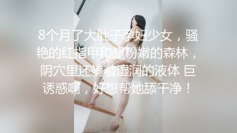 8个月了大肚子孕妇少女，骚艳的红指甲和超粉嫩的森林，阴穴里还躺着湿润的液体 巨诱惑啊，好想帮她舔干净！