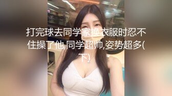 打完球去同学家换衣服时忍不住操了他,同学超帅,姿势超多(下) 