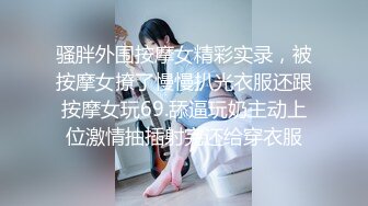 骚胖外围按摩女精彩实录，被按摩女撩了慢慢扒光衣服还跟按摩女玩69.舔逼玩奶主动上位激情抽插射完还给穿衣服