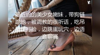 最近约的美少女嫩妹，带狗链跪地，被调教的很听话，吃吊舔足打脸，边跳蛋玩穴，边语音聊骚