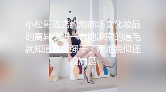 小松哥酒店约炮商场卖化妆品的离异少妇一看她浓密的逼毛就知道性欲强干了两炮貌似还没满足