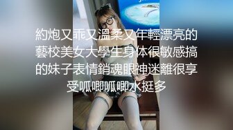 約炮又乖又溫柔又年輕漂亮的藝校美女大學生身体很敏感搞的妹子表情銷魂眼神迷離很享受呱唧呱唧水挺多