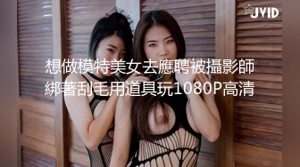 想做模特美女去應聘被攝影師綁著刮毛用道具玩1080P高清