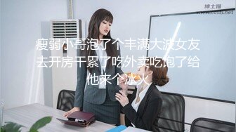 瘦弱小哥泡了个丰满大波女友去开房干累了吃外卖吃饱了给他来个冰火