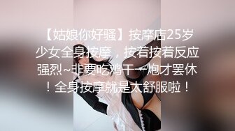 【姑娘你好骚】按摩店25岁少女全身按摩，按着按着反应强烈~非要吃鸡干一炮才罢休！全身按摩就是太舒服啦！