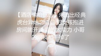 【酒店偷拍甄选】未流出经典虎台异地恋情侣 把女孩抱进房间就开操 操的太卖力 小哥的眼镜都干掉了