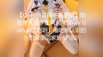 【OF付费订阅不断更新】知名华人留学生网黄「Spicy Gum」「刘玥」酒吧新认识的小姐妹带回家玩4P淫趴