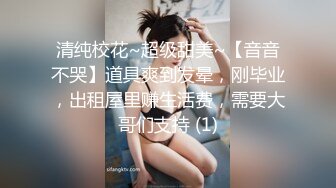 清纯校花~超级甜美~【音音不哭】道具爽到发晕，刚毕业，出租屋里赚生活费，需要大哥们支持 (1)