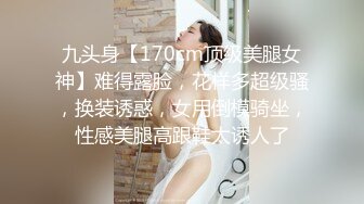 九头身【170cm顶级美腿女神】难得露脸，花样多超级骚，换装诱惑，女用倒模骑坐，性感美腿高跟鞋太诱人了