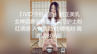 『JVID顶级品质』超正美乳女神昆娜全裸无遮实习护士粉红诱惑 入穴跳动 吃精绝对 高清1080P版