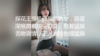 探花王操极骚眼镜熟女，舔蛋深喉蹲着按头口交，抱着猛操舌吻调情，正入激情抽插猛操