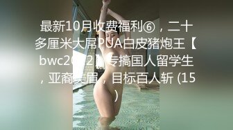 最新10月收费福利⑥，二十多厘米大屌PUA白皮猪炮王【bwc2022】专搞国人留学生，亚裔美眉，目标百人斩 (15)