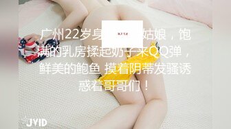 广州22岁身材火辣姑娘，饱满的乳房揉起奶子来QQ弹，鲜美的鲍鱼 摸着阴蒂发骚诱惑着哥哥们！