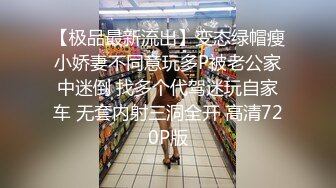 【极品最新流出】变态绿帽瘦小娇妻不同意玩多P被老公家中迷倒 找多个代驾迷玩自家车 无套内射三洞全开 高清720P版