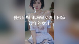 爱豆传媒 饥渴兽父强上回家过年的女儿