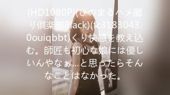 (HD1080P)(ひのまるハメ撮り倶楽部Black)(fc3183043.0ouiqbbt)くり快感を教え込む。師匠も初心な娘には優しいんやなぁ…と思ったらそんなことはなかった。