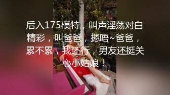 后入175模特，叫声淫荡对白精彩，叫爸爸，摁唔~爸爸，累不累，我还行，男友还挺关心小姑娘！