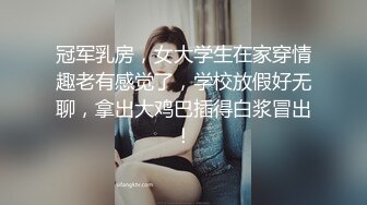 冠军乳房，女大学生在家穿情趣老有感觉了，学校放假好无聊，拿出大鸡巴插得白浆冒出！