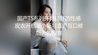 国产TS系列身材超好的性感皮衣开档装小妖与直男互口被后入的很爽