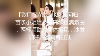 【歌厅探花】商K达人回归，苗条小姐姐一曲高歌拉满氛围，两杯酒助兴裸体相见，沙发啪啪玉腿高耸狂插