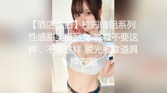 【酒店偷拍】校园情侣系列 性感甜美极品女 喊着不要这样，不要这样 脱光被拿道具捅高潮