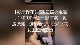 【歌厅探花】商K勾搭小姐姐，1500来一发，颜值高，乳房漂亮，这个听话，脱光抠穴女上位好主动