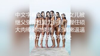 中文字幕版身娇体柔的女儿被继父强悍性能力折服，握住硕大肉棒亲吻揉搓，粉嫩嫩逼逼吞吐抽送娇吟享受