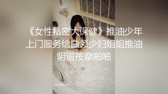 《女性私密大保健》推油少年上门服务给白领少妇姐姐推油阴道按摩啪啪