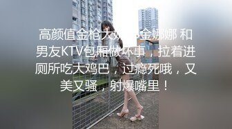 高颜值金枪大奶TS金娜娜 和男友KTV包厢做坏事，拉着进厕所吃大鸡巴，过瘾死哦，又美又骚，射爆嘴里！