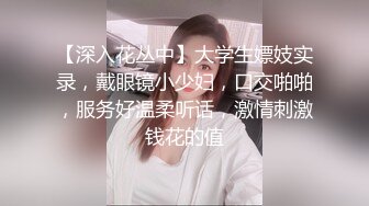 【深入花丛中】大学生嫖妓实录，戴眼镜小少妇，口交啪啪，服务好温柔听话，激情刺激钱花的值