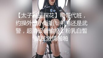 【太子极品探花】鸭哥代班，约操外围小姐姐，弟弟还是武警，超清设备偷拍，粉乳白皙肌肤激情啪啪