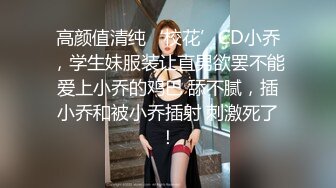 高颜值清纯‘校花’CD小乔，学生妹服装让直男欲罢不能爱上小乔的鸡巴 舔不腻，插小乔和被小乔插射 刺激死了！