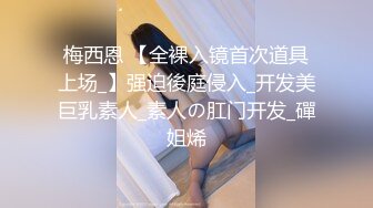 梅西恩 【全裸入镜首次道具上场_】强迫後庭侵入_开发美巨乳素人_素人の肛门开发_磾姐烯