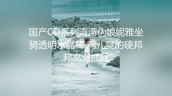 国产CD系列湾湾伪娘妮雅坐骑透明水晶棒 鸡儿爽的硬邦邦高潮插尿