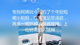 专找阿姨玩今晚约了个年轻短裙小姐姐，吃饱喝足思淫欲，再来一炮扒掉衣服直接操，上位骑乘后入猛操