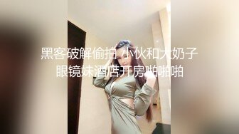 黑客破解偷拍 小伙和大奶子眼镜妹酒店开房啪啪啪