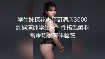 学生妹探花志平哥酒店3000约操清纯学生妹，性格温柔非常乖巧很有体验感