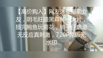 【高价购入】网友迷晕爆菊女友，阴毛旺盛黑森林一大片，插完鲍鱼玩菊花，躺平任虐毫无反应真刺激，720P原版无水印