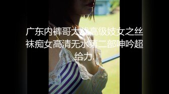 广东内裤哥大战高级妓女之丝袜痴女高清无水第二部呻吟超给力.