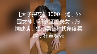 【太子探花】3000一炮，外围女神，23岁江苏美女，热情健谈，猥琐男各种找角度看屄，狂草爽死