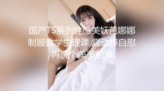 国产TS系列性感美妖芭娜娜制服教学生理课 震动棒自慰再洗个美美的澡