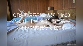 OF韩国极品TS美人妖「lin002200」【第19弹】直男第一次和人妖做爱好奇的探索